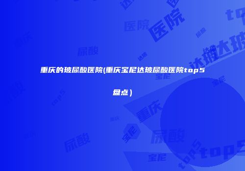 重庆的玻尿酸医院(重庆宝尼达玻尿酸医院top5盘点）