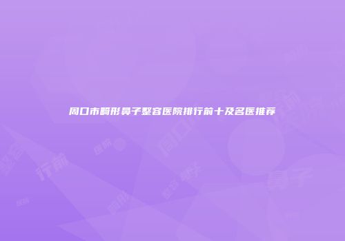 周口市畸形鼻子整容医院排行前十及名医推荐