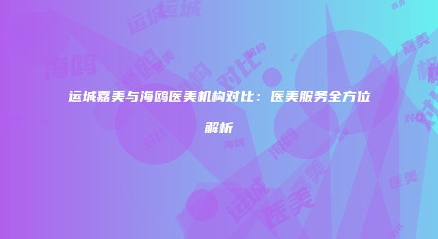 运城嘉美与海鸥医美机构对比：医美服务全方位解析