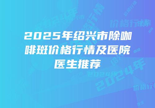 2025年绍兴市除咖啡斑价格行情及医院医生推荐