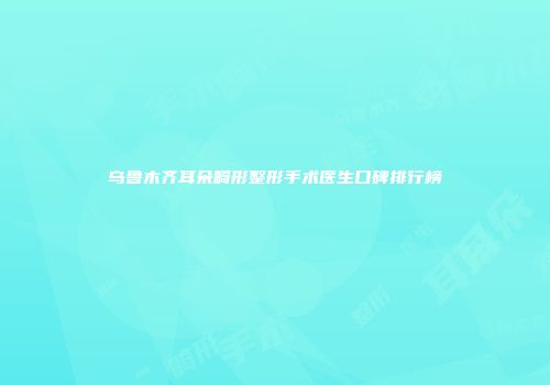 乌鲁木齐耳朵畸形整形手术医生口碑排行榜
