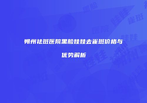 朔州祛斑医院黑脸娃娃去雀斑价格与优势解析
