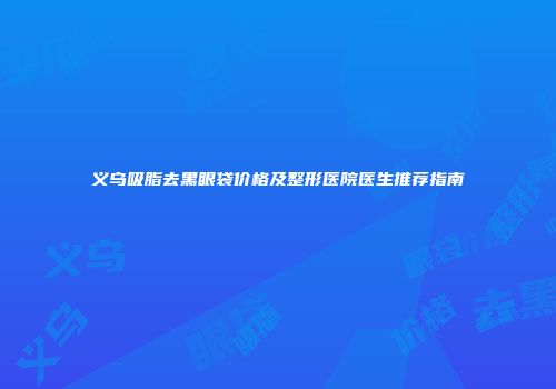义乌吸脂去黑眼袋价格及整形医院医生推荐指南