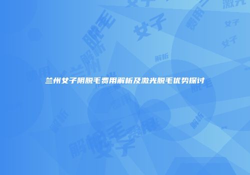 兰州女子阴脱毛费用解析及激光脱毛优势探讨