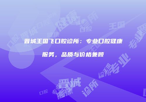 晋城王国飞口腔诊所：专业口腔健康服务，品质与价格兼顾