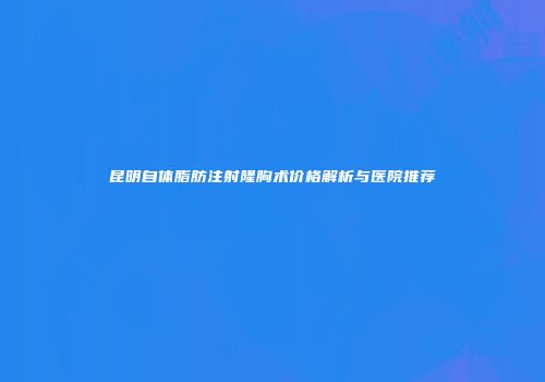 昆明自体脂肪注射隆胸术价格解析与医院推荐