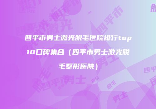 四平市男士激光脱毛医院排行top10口碑集合（四平市男士激光脱毛整形医院）