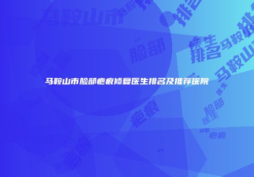 马鞍山市脸部疤痕修复医生排名及推荐医院