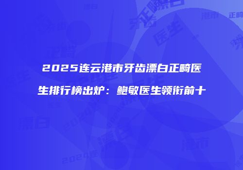 2025连云港市牙齿漂白正畸医生排行榜出炉：鲍敏医生领衔前十