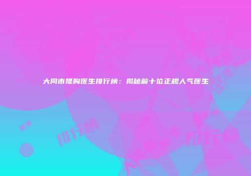 大同市隆胸医生排行榜：揭秘前十位正规人气医生