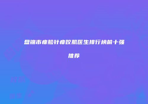 盘锦市瘦脸针瘦咬肌医生排行榜前十强推荐
