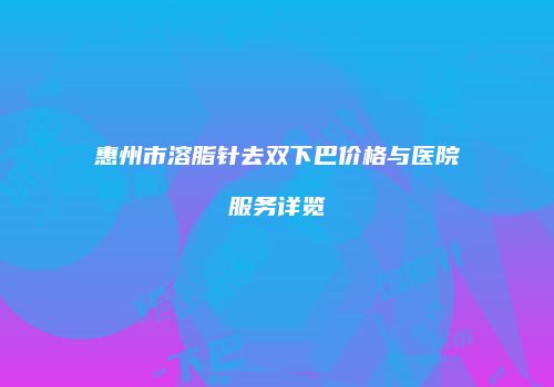 惠州市溶脂针去双下巴价格与医院服务详览
