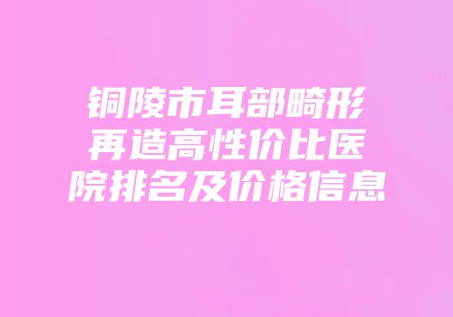 铜陵市耳部畸形再造高性价比医院排名及价格信息