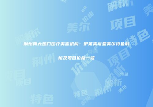 荆州两大热门医疗美容机构：伊莱美与亚美尔特色解析及项目价格一览