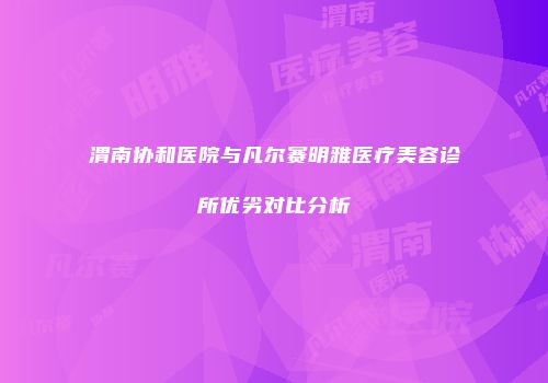 渭南协和医院与凡尔赛明雅医疗美容诊所优劣对比分析