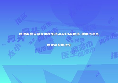 鹰潭市鼻头缩太小医生排名前10名优选-鹰潭市鼻头缩太小整形医生