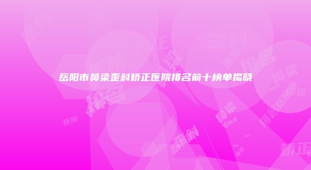 岳阳市鼻梁歪斜矫正医院排名前十榜单揭晓