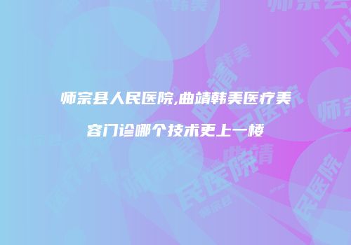 师宗县人民医院,曲靖韩美医疗美容门诊哪个技术更上一楼