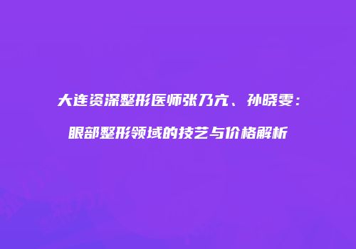大连资深整形医师张乃亢、孙晓雯：眼部整形领域的技艺与价格解析