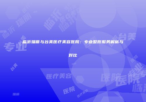 临沂瑞丽与台美医疗美容医院：专业整形服务解析与对比