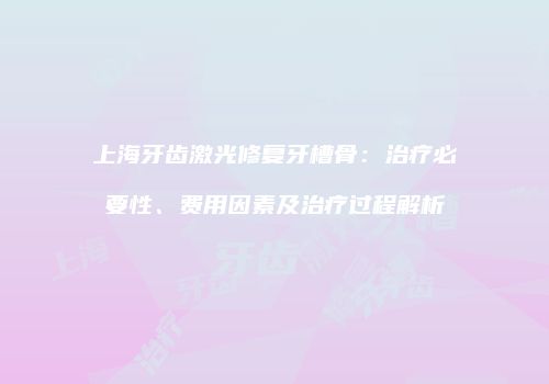 上海牙齿激光修复牙槽骨：治疗必要性、费用因素及治疗过程解析