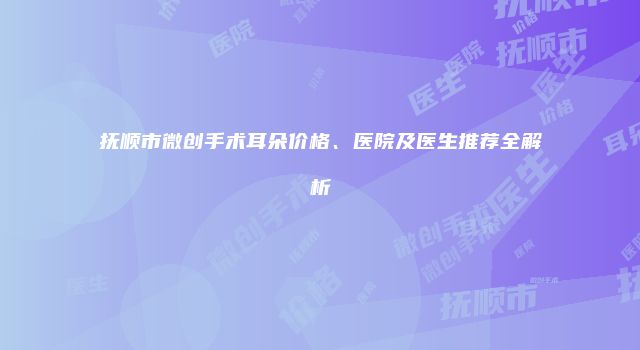抚顺市微创手术耳朵价格、医院及医生推荐全解析