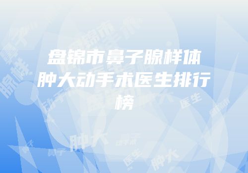 盘锦市鼻子腺样体肿大动手术医生排行榜
