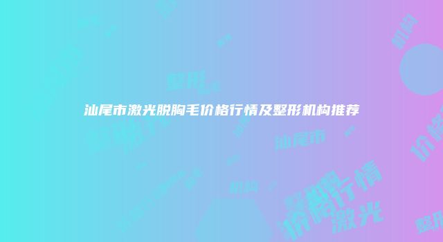 汕尾市激光脱胸毛价格行情及整形机构推荐
