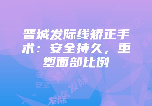 晋城发际线矫正手术：安全持久，重塑面部比例