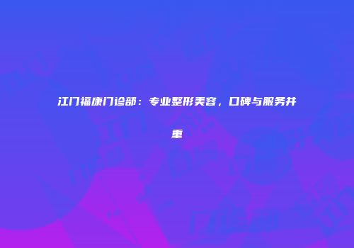 江门福康门诊部：专业整形美容，口碑与服务并重
