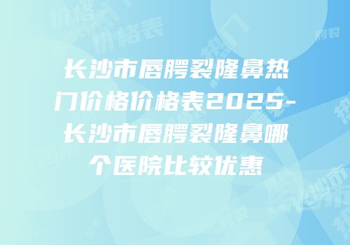 长沙市唇腭裂隆鼻热门价格价格表2025-长沙市唇腭裂隆鼻哪个医院比较优惠