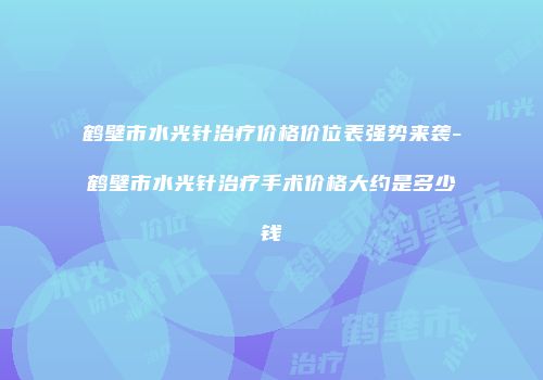 鹤壁市水光针治疗价格价位表强势来袭-鹤壁市水光针治疗手术价格大约是多少钱