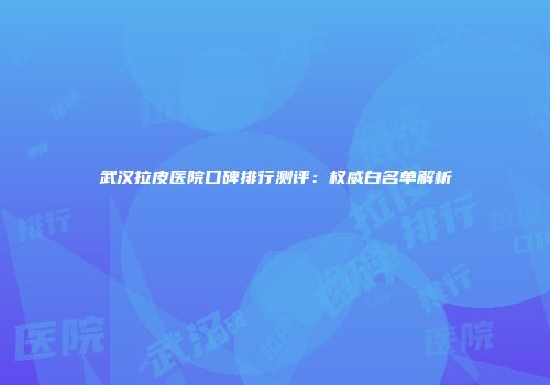 武汉拉皮医院口碑排行测评：权威白名单解析