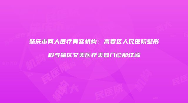 肇庆市两大医疗美容机构：高要区人民医院整形科与肇庆艾美医疗美容门诊部详解