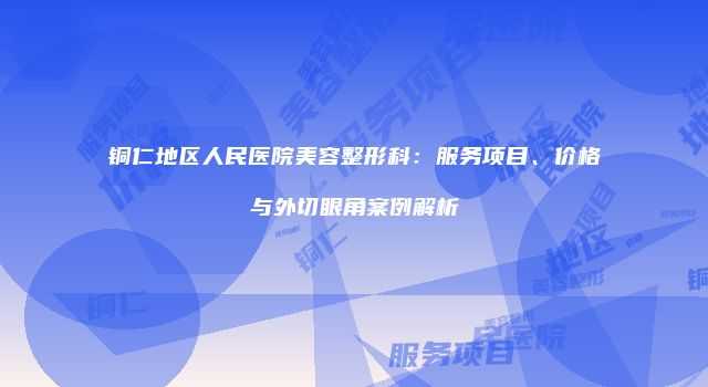 铜仁地区人民医院美容整形科：服务项目、价格与外切眼角案例解析