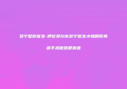 裴宁整形医生-呼伦贝尔市裴宁医生小耳畸形再造手术做啥都靠谱