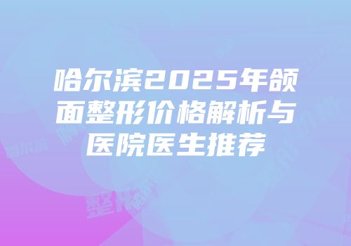 哈尔滨2025年颌面整形价格解析与医院医生推荐