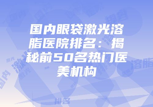 国内眼袋激光溶脂医院排名：揭秘前50名热门医美机构