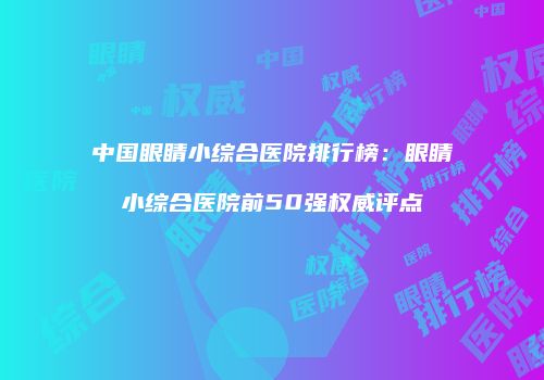 中国眼睛小综合医院排行榜：眼睛小综合医院前50强权威评点