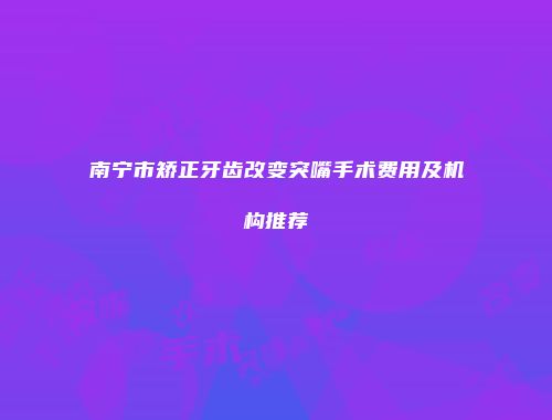南宁市矫正牙齿改变突嘴手术费用及机构推荐