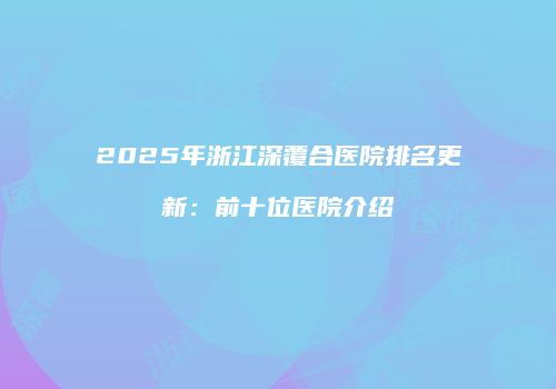 2025年浙江深覆合医院排名更新：前十位医院介绍