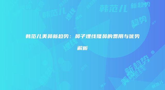 韩范儿美鼻新趋势：鼻子埋线隆鼻的费用与优势解析
