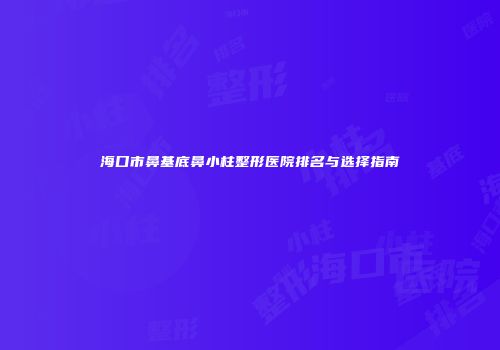 海口市鼻基底鼻小柱整形医院排名与选择指南