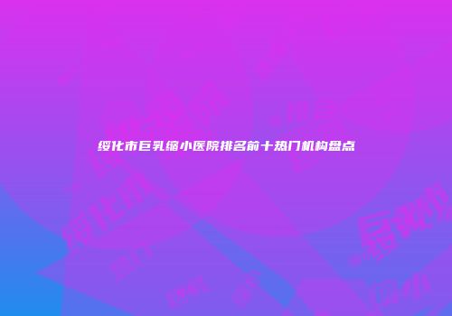 绥化市巨乳缩小医院排名前十热门机构盘点