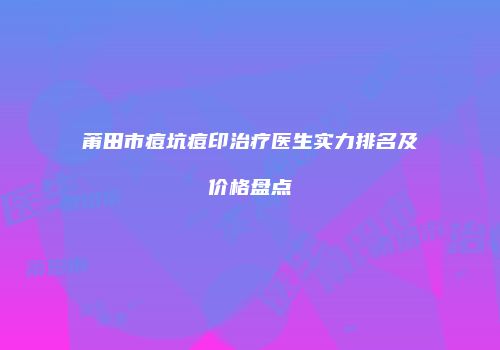 莆田市痘坑痘印治疗医生实力排名及价格盘点