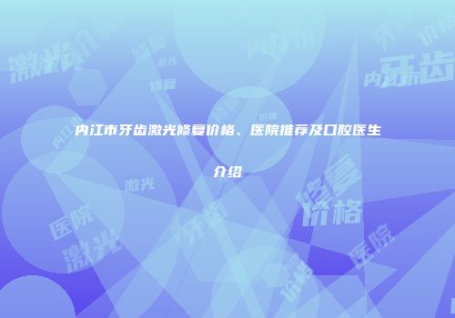 内江市牙齿激光修复价格、医院推荐及口腔医生介绍