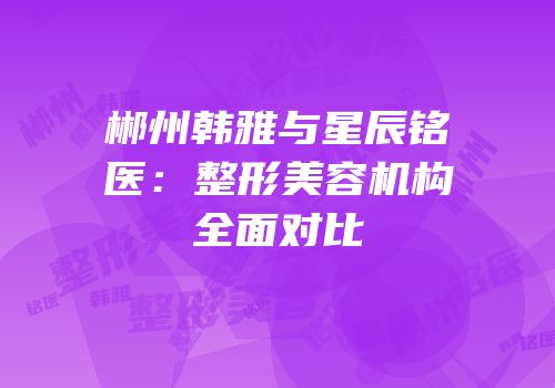 郴州韩雅与星辰铭医：整形美容机构全面对比
