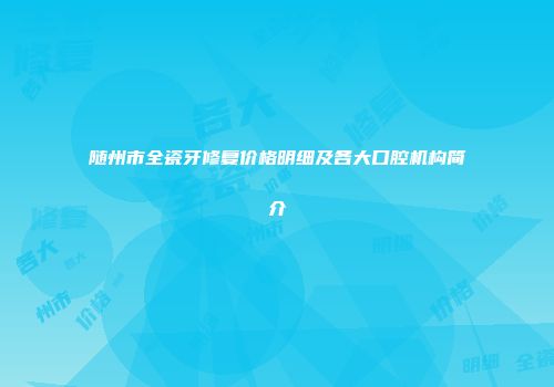 随州市全瓷牙修复价格明细及各大口腔机构简介