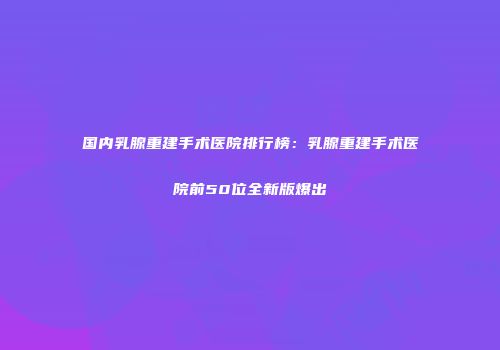 国内乳腺重建手术医院排行榜：乳腺重建手术医院前50位全新版爆出