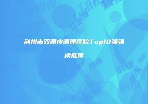 荆州市双眼皮调理医院Top10强强榜推荐